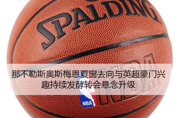 那不勒斯奥斯梅恩夏窗去向与英超豪门兴趣持续发酵转会悬念升级 - kaiyun