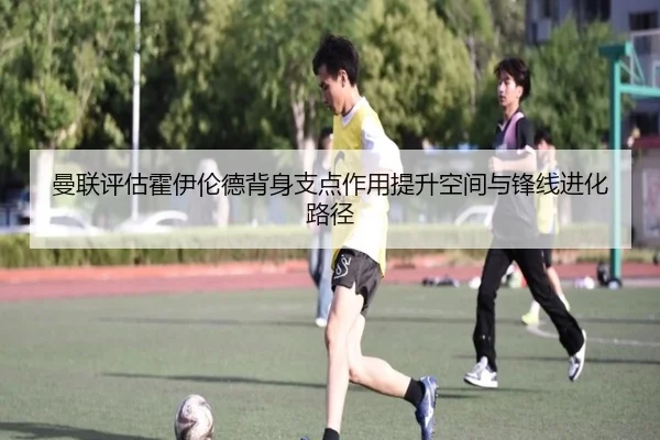 曼联评估霍伊伦德背身支点作用提升空间与锋线进化路径 | kaiyun