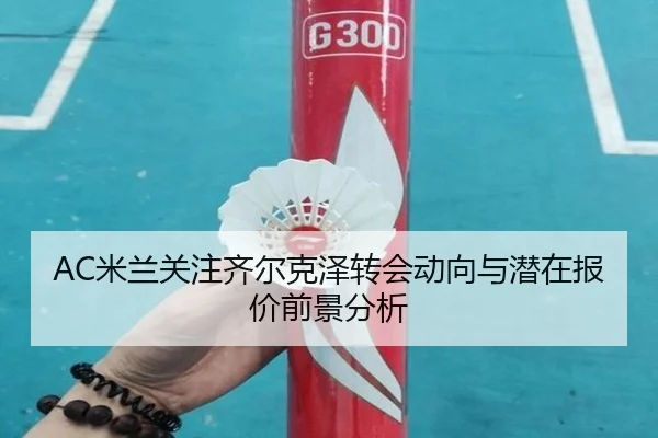 AC米兰关注齐尔克泽转会动向与潜在报价前景分析 | kaiyun