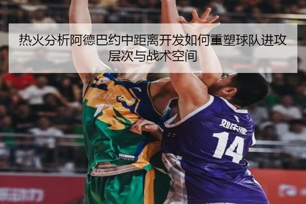 热火分析阿德巴约中距离开发如何重塑球队进攻层次与战术空间 | kaiyun