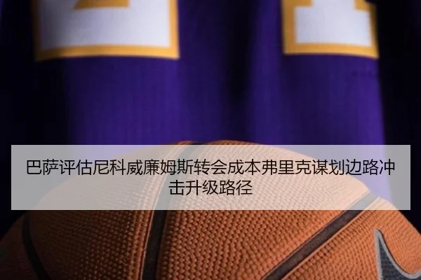 巴萨评估尼科威廉姆斯转会成本弗里克谋划边路冲击升级路径 - kaiyun